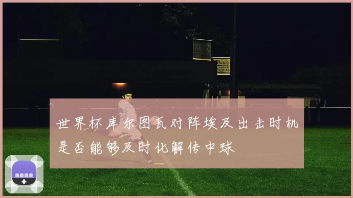 世界杯库尔图瓦对阵埃及出击时机是否能够及时化解传中球