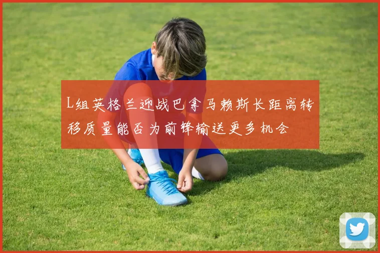 L组英格兰迎战巴拿马赖斯长距离转移质量能否为前锋输送更多机会