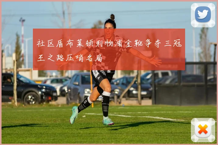 社区盾布莱顿利物浦金靴争夺三冠王之路压哨名局