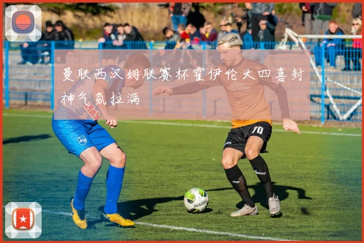 曼联西汉姆联赛杯霍伊伦大四喜封神气氛拉满
