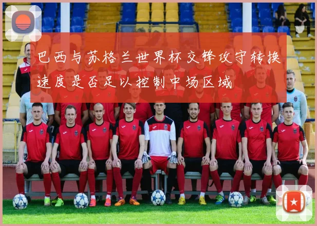 巴西与苏格兰世界杯交锋攻守转换速度是否足以控制中场区域
