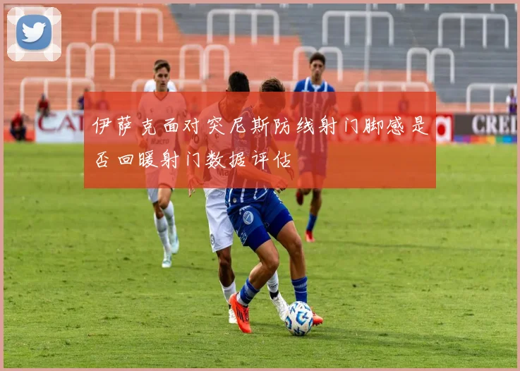伊萨克面对突尼斯防线射门脚感是否回暖射门数据评估